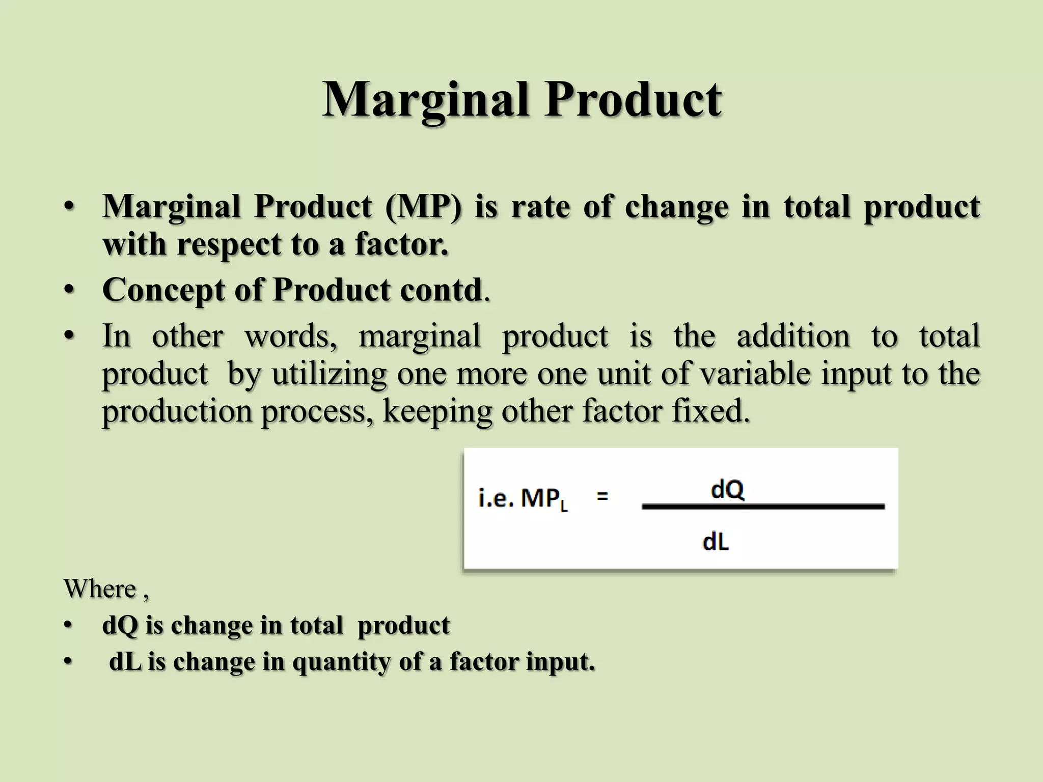 Marginal Product
• Marginal Product (MP) is rate of change in total product
with respect to a factor.
• Concept of Product contd.
• In other words, marginal product is the addition to total
product by utilizing one more one unit of variable input to the
production process, keeping other factor fixed.
Where ,
• dQ is change in total product
• dL is change in quantity of a factor input.
 