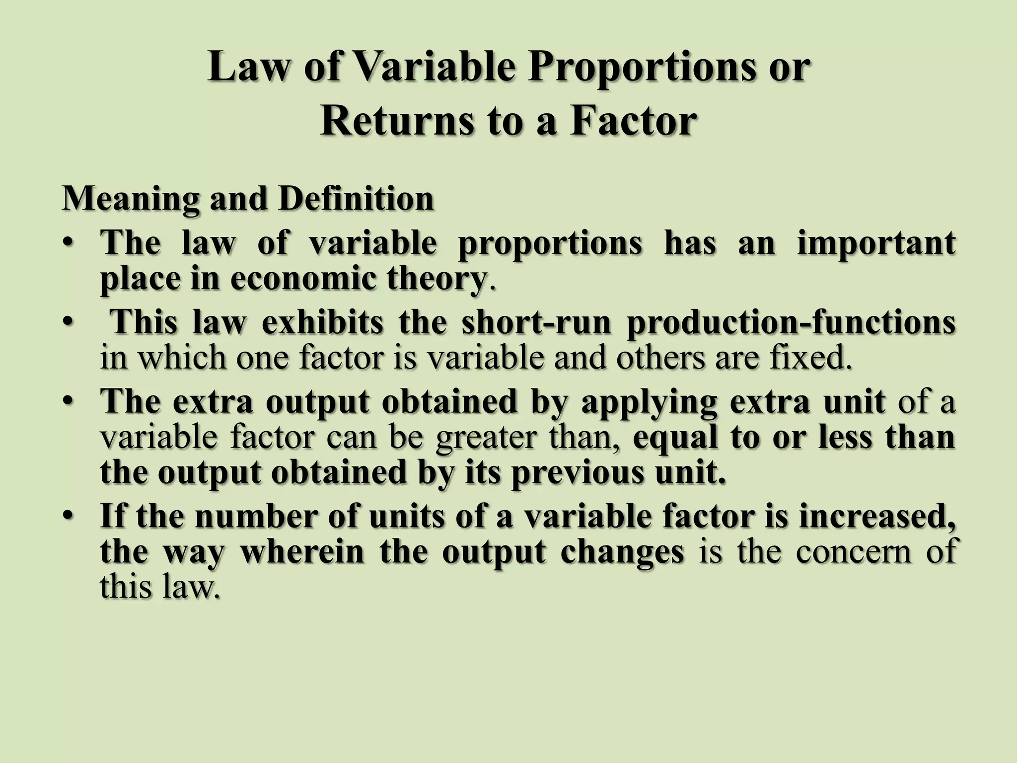 Law of Variable Proportions or
Returns to a Factor
Meaning and Definition
• The law of variable proportions has an important
place in economic theory.
• This law exhibits the short-run production-functions
in which one factor is variable and others are fixed.
• The extra output obtained by applying extra unit of a
variable factor can be greater than, equal to or less than
the output obtained by its previous unit.
• If the number of units of a variable factor is increased,
the way wherein the output changes is the concern of
this law.
 