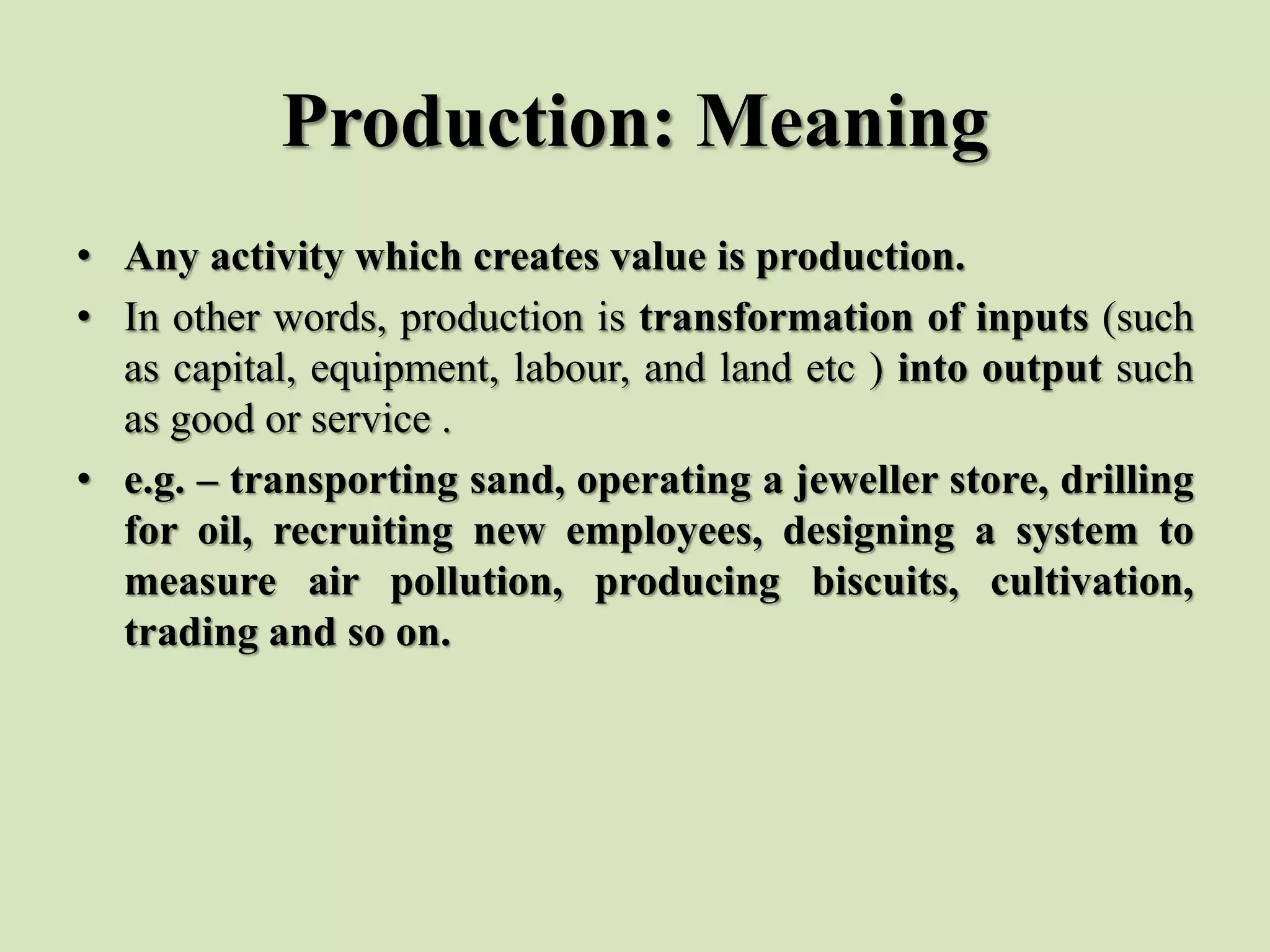 Production: Meaning
• Any activity which creates value is production.
• In other words, production is transformation of inputs (such
as capital, equipment, labour, and land etc ) into output such
as good or service .
• e.g. – transporting sand, operating a jeweller store, drilling
for oil, recruiting new employees, designing a system to
measure air pollution, producing biscuits, cultivation,
trading and so on.
 