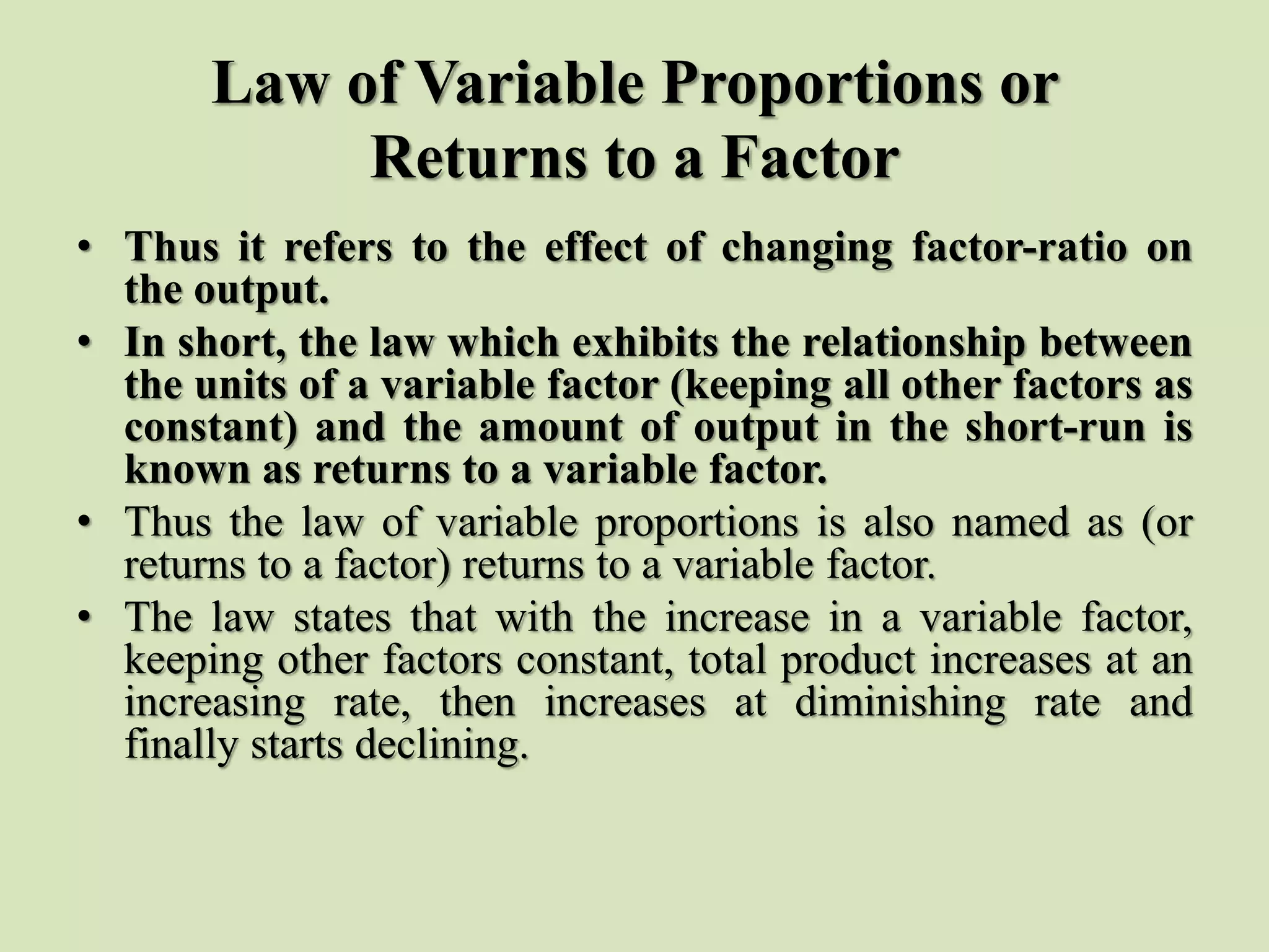 Law of Variable Proportions or
Returns to a Factor
• Thus it refers to the effect of changing factor-ratio on
the output.
• In short, the law which exhibits the relationship between
the units of a variable factor (keeping all other factors as
constant) and the amount of output in the short-run is
known as returns to a variable factor.
• Thus the law of variable proportions is also named as (or
returns to a factor) returns to a variable factor.
• The law states that with the increase in a variable factor,
keeping other factors constant, total product increases at an
increasing rate, then increases at diminishing rate and
finally starts declining.
 