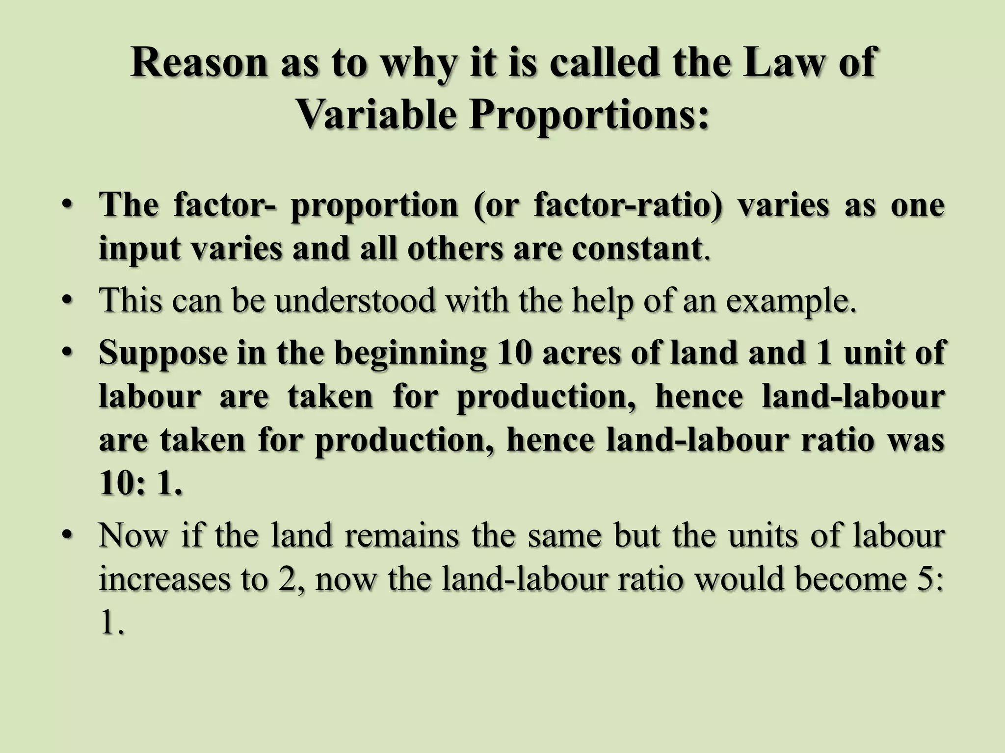 Reason as to why it is called the Law of
Variable Proportions:
• The factor- proportion (or factor-ratio) varies as one
input varies and all others are constant.
• This can be understood with the help of an example.
• Suppose in the beginning 10 acres of land and 1 unit of
labour are taken for production, hence land-labour
are taken for production, hence land-labour ratio was
10: 1.
• Now if the land remains the same but the units of labour
increases to 2, now the land-labour ratio would become 5:
1.
 