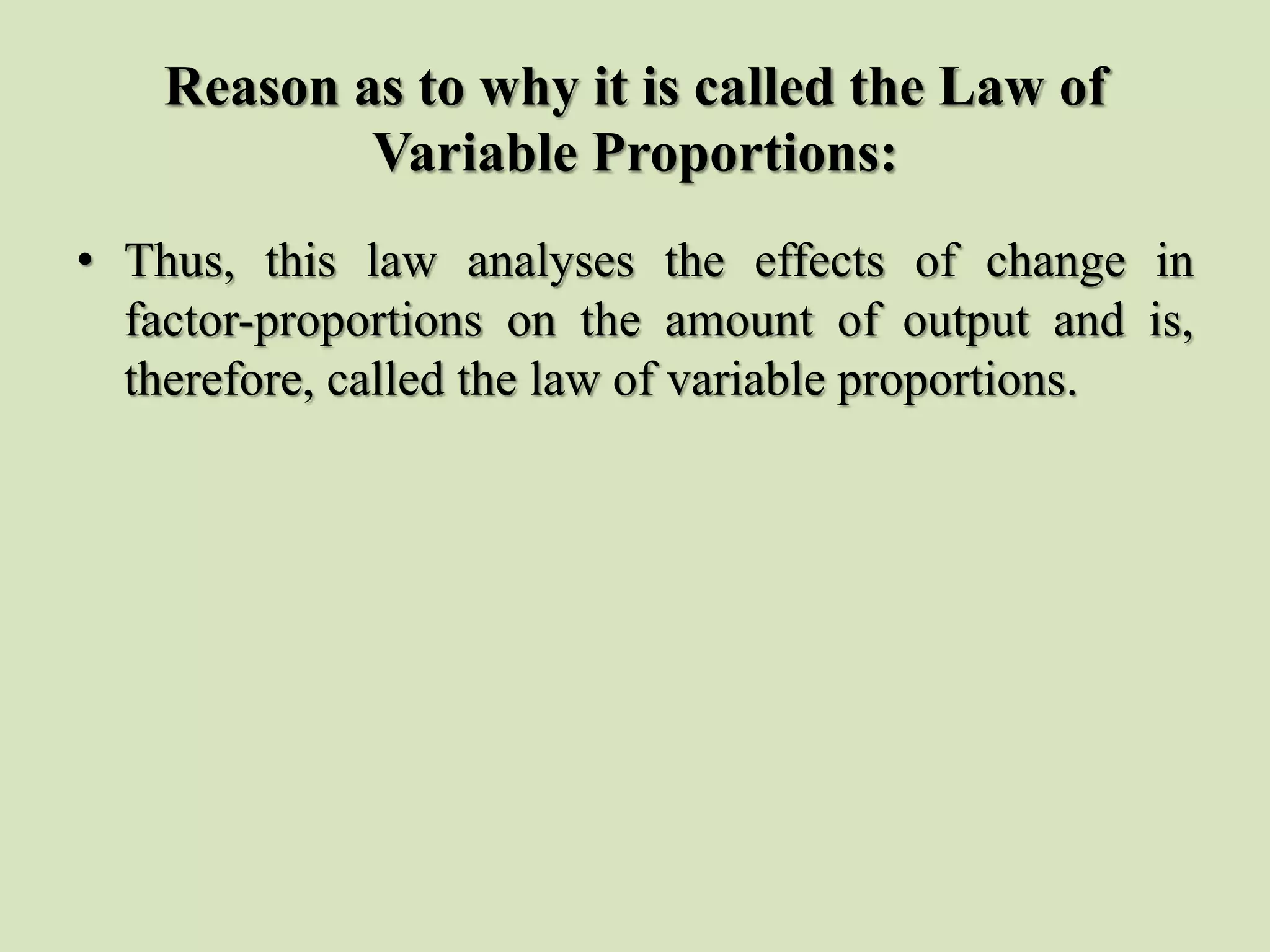 Reason as to why it is called the Law of
Variable Proportions:
• Thus, this law analyses the effects of change in
factor-proportions on the amount of output and is,
therefore, called the law of variable proportions.
 