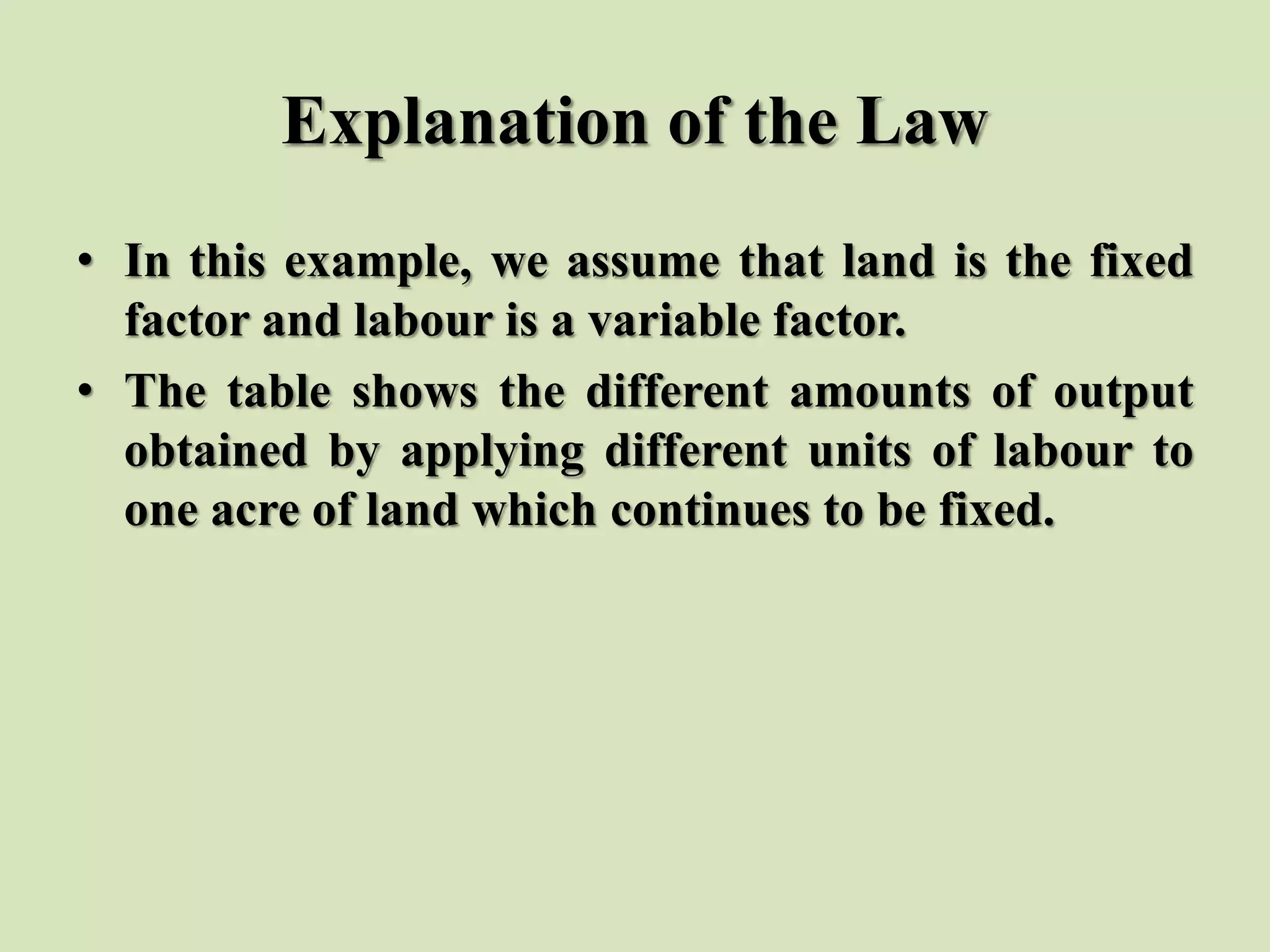 Explanation of the Law
• In this example, we assume that land is the fixed
factor and labour is a variable factor.
• The table shows the different amounts of output
obtained by applying different units of labour to
one acre of land which continues to be fixed.
 