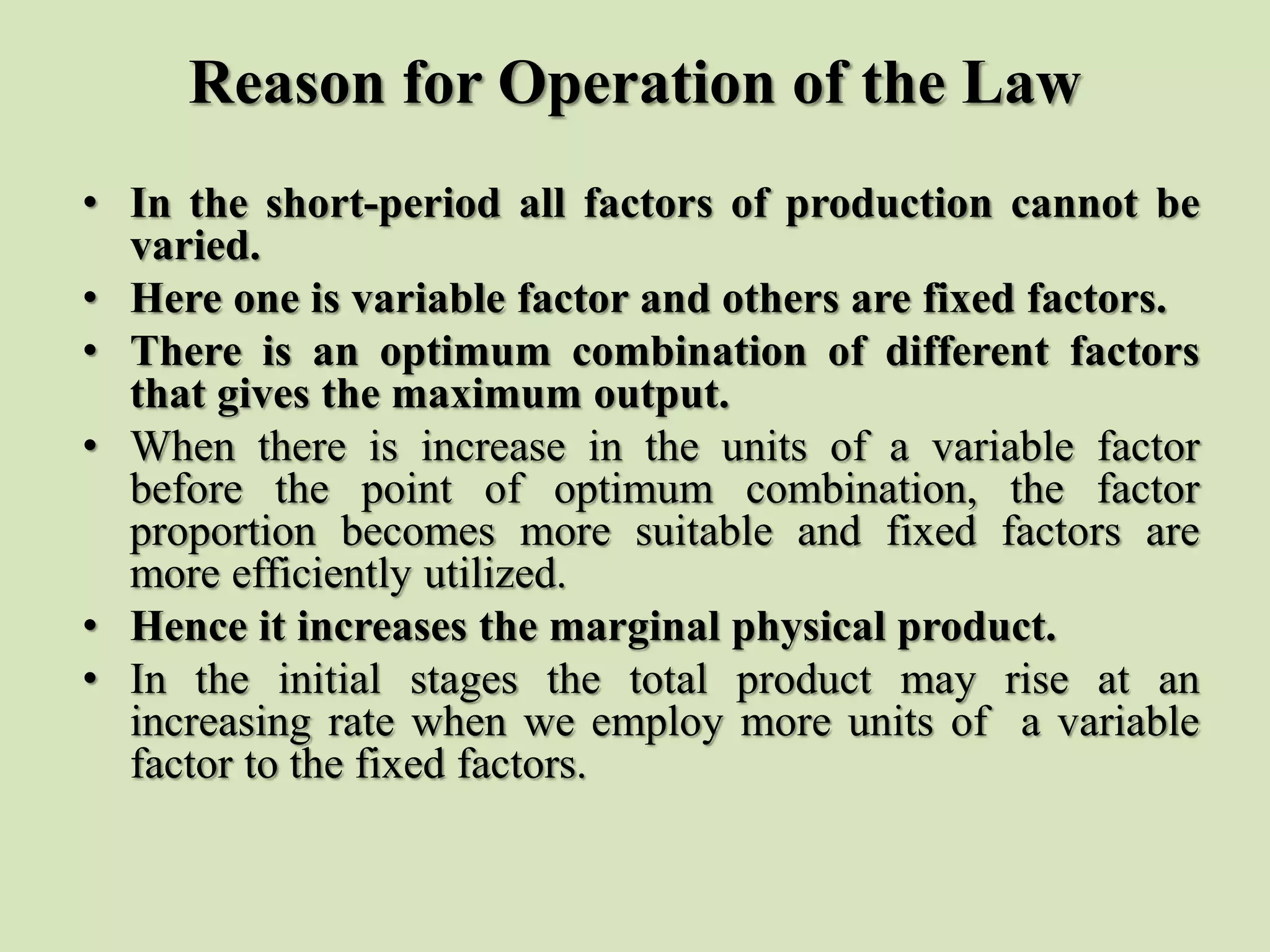 Reason for Operation of the Law
• In the short-period all factors of production cannot be
varied.
• Here one is variable factor and others are fixed factors.
• There is an optimum combination of different factors
that gives the maximum output.
• When there is increase in the units of a variable factor
before the point of optimum combination, the factor
proportion becomes more suitable and fixed factors are
more efficiently utilized.
• Hence it increases the marginal physical product.
• In the initial stages the total product may rise at an
increasing rate when we employ more units of a variable
factor to the fixed factors.
 