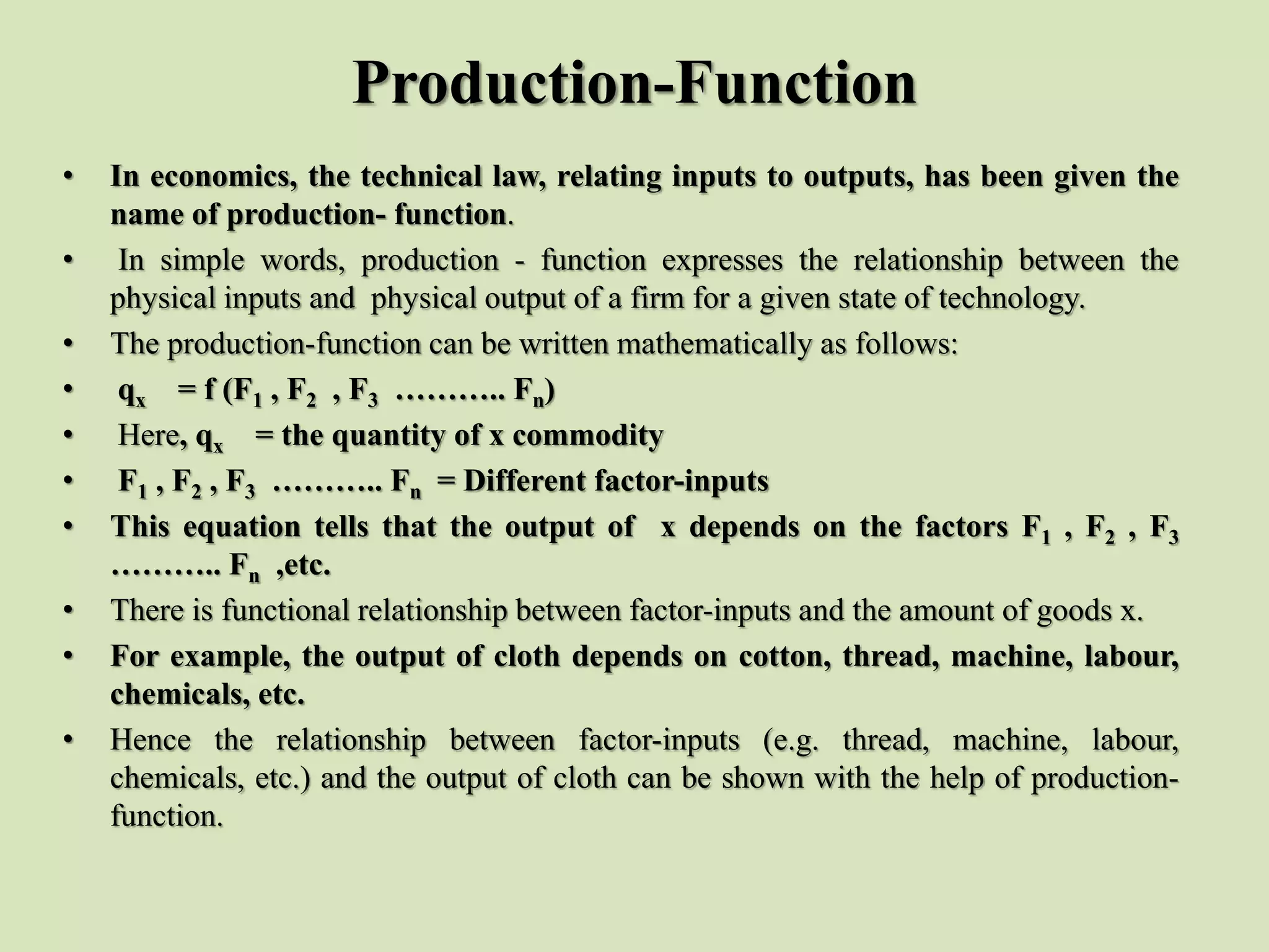 Production-Function
• In economics, the technical law, relating inputs to outputs, has been given the
name of production- function.
• In simple words, production - function expresses the relationship between the
physical inputs and physical output of a firm for a given state of technology.
• The production-function can be written mathematically as follows:
• qx = f (F1 , F2 , F3 ……….. Fn)
• Here, qx = the quantity of x commodity
• F1 , F2 , F3 ……….. Fn = Different factor-inputs
• This equation tells that the output of x depends on the factors F1 , F2 , F3
……….. Fn ,etc.
• There is functional relationship between factor-inputs and the amount of goods x.
• For example, the output of cloth depends on cotton, thread, machine, labour,
chemicals, etc.
• Hence the relationship between factor-inputs (e.g. thread, machine, labour,
chemicals, etc.) and the output of cloth can be shown with the help of production-
function.
 