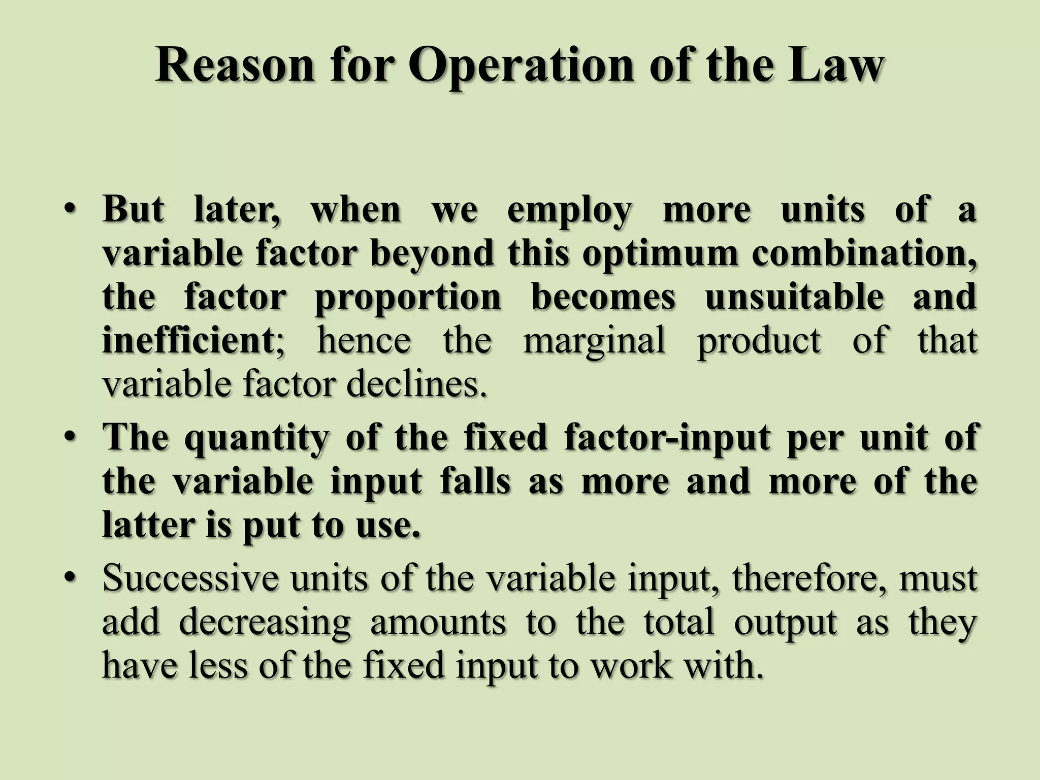 Reason for Operation of the Law
• But later, when we employ more units of a
variable factor beyond this optimum combination,
the factor proportion becomes unsuitable and
inefficient; hence the marginal product of that
variable factor declines.
• The quantity of the fixed factor-input per unit of
the variable input falls as more and more of the
latter is put to use.
• Successive units of the variable input, therefore, must
add decreasing amounts to the total output as they
have less of the fixed input to work with.
 