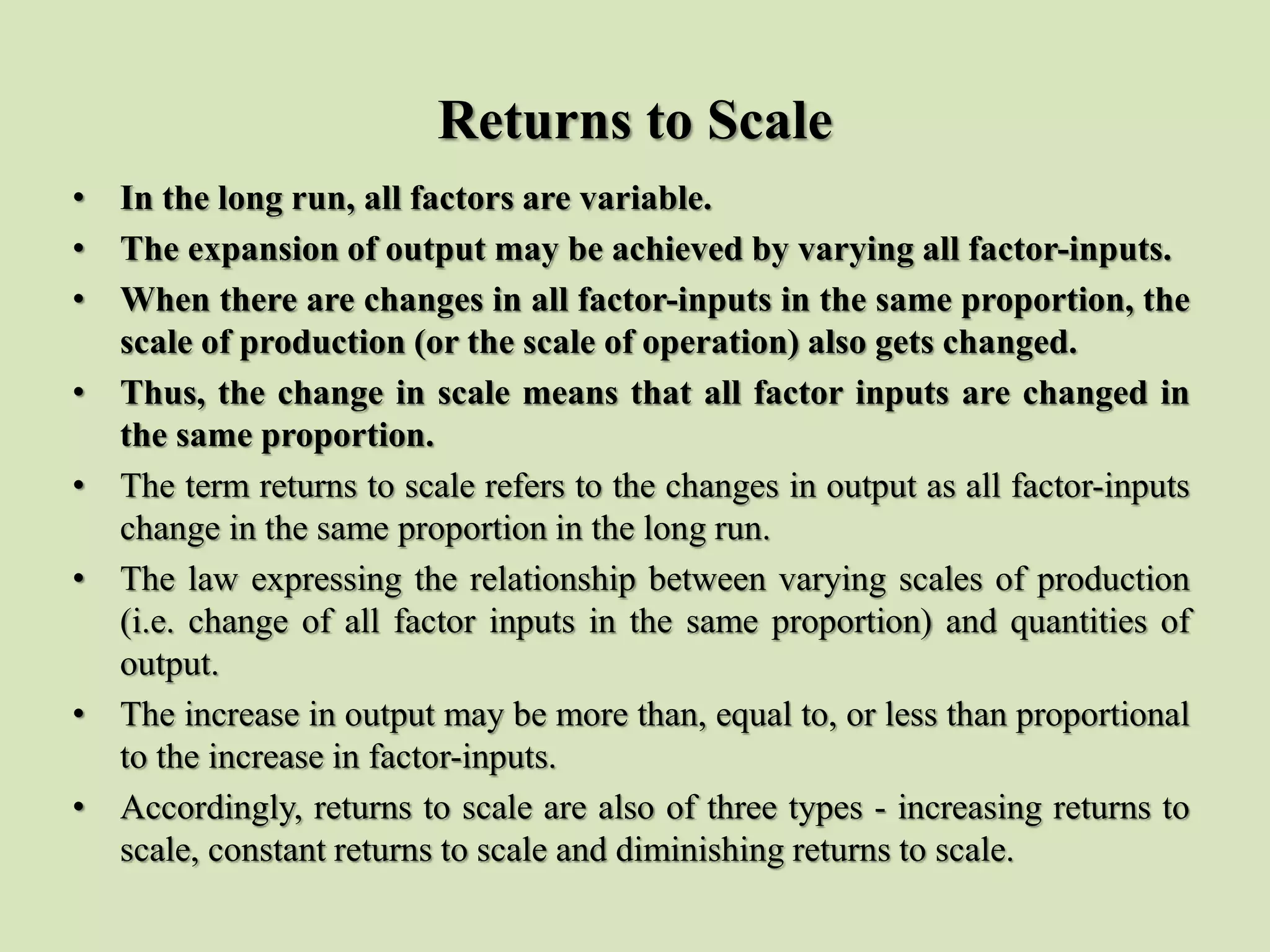 Returns to Scale
• In the long run, all factors are variable.
• The expansion of output may be achieved by varying all factor-inputs.
• When there are changes in all factor-inputs in the same proportion, the
scale of production (or the scale of operation) also gets changed.
• Thus, the change in scale means that all factor inputs are changed in
the same proportion.
• The term returns to scale refers to the changes in output as all factor-inputs
change in the same proportion in the long run.
• The law expressing the relationship between varying scales of production
(i.e. change of all factor inputs in the same proportion) and quantities of
output.
• The increase in output may be more than, equal to, or less than proportional
to the increase in factor-inputs.
• Accordingly, returns to scale are also of three types - increasing returns to
scale, constant returns to scale and diminishing returns to scale.
 