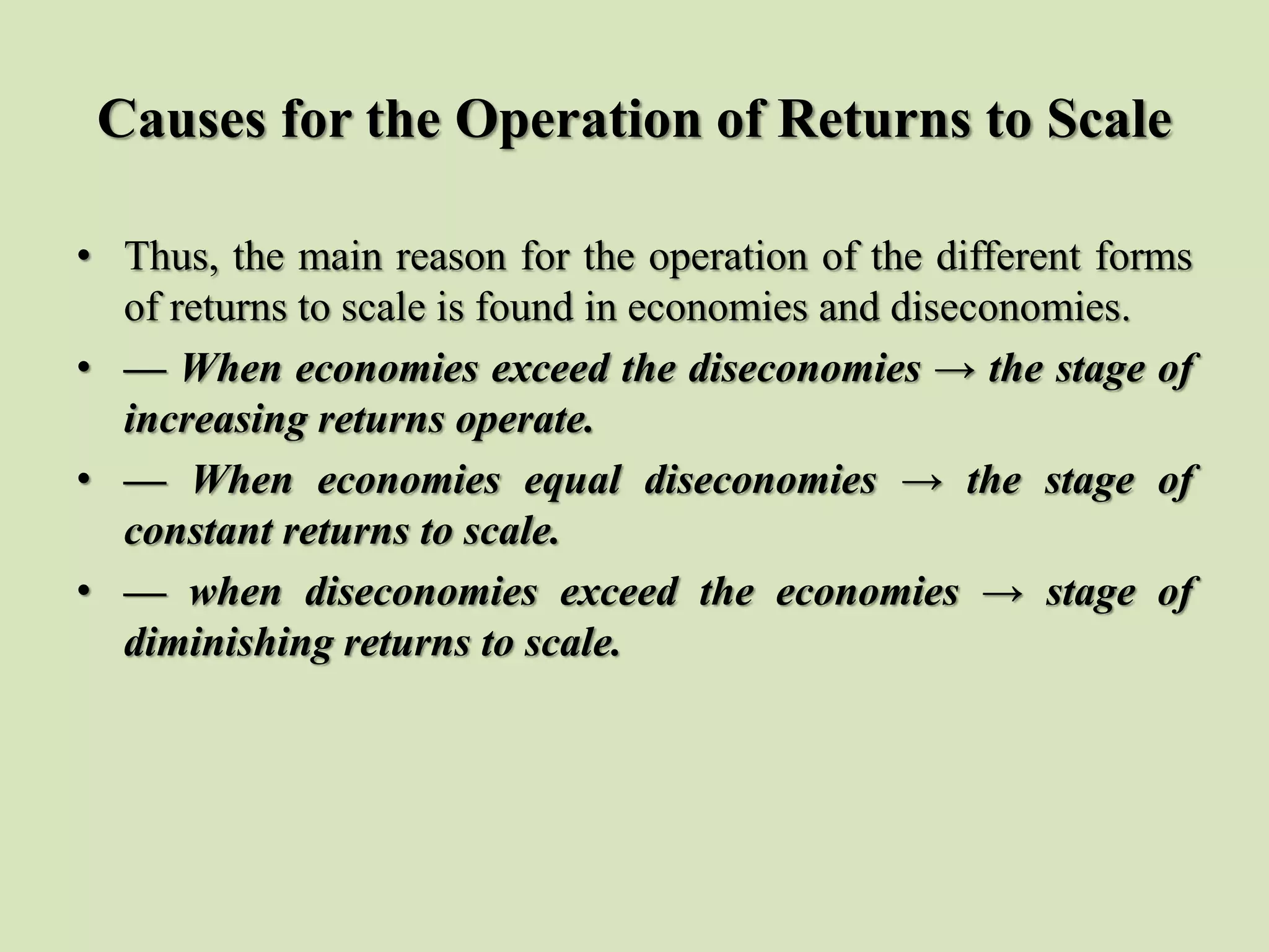 Causes for the Operation of Returns to Scale
• Thus, the main reason for the operation of the different forms
of returns to scale is found in economies and diseconomies.
• — When economies exceed the diseconomies → the stage of
increasing returns operate.
• — When economies equal diseconomies → the stage of
constant returns to scale.
• — when diseconomies exceed the economies → stage of
diminishing returns to scale.
 