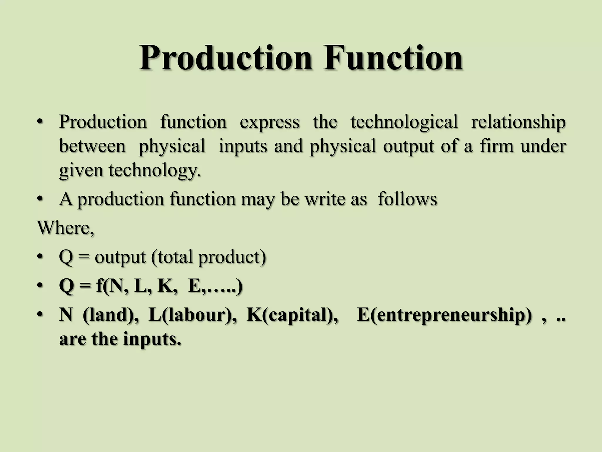 Production Function
• Production function express the technological relationship
between physical inputs and physical output of a firm under
given technology.
• A production function may be write as follows
Where,
• Q = output (total product)
• Q = f(N, L, K, E,…..)
• N (land), L(labour), K(capital), E(entrepreneurship) , ..
are the inputs.
 