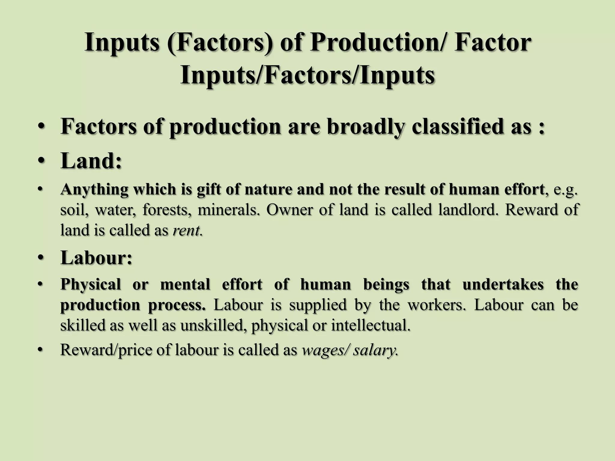 Inputs (Factors) of Production/ Factor
Inputs/Factors/Inputs
• Factors of production are broadly classified as :
• Land:
• Anything which is gift of nature and not the result of human effort, e.g.
soil, water, forests, minerals. Owner of land is called landlord. Reward of
land is called as rent.
• Labour:
• Physical or mental effort of human beings that undertakes the
production process. Labour is supplied by the workers. Labour can be
skilled as well as unskilled, physical or intellectual.
• Reward/price of labour is called as wages/ salary.
 