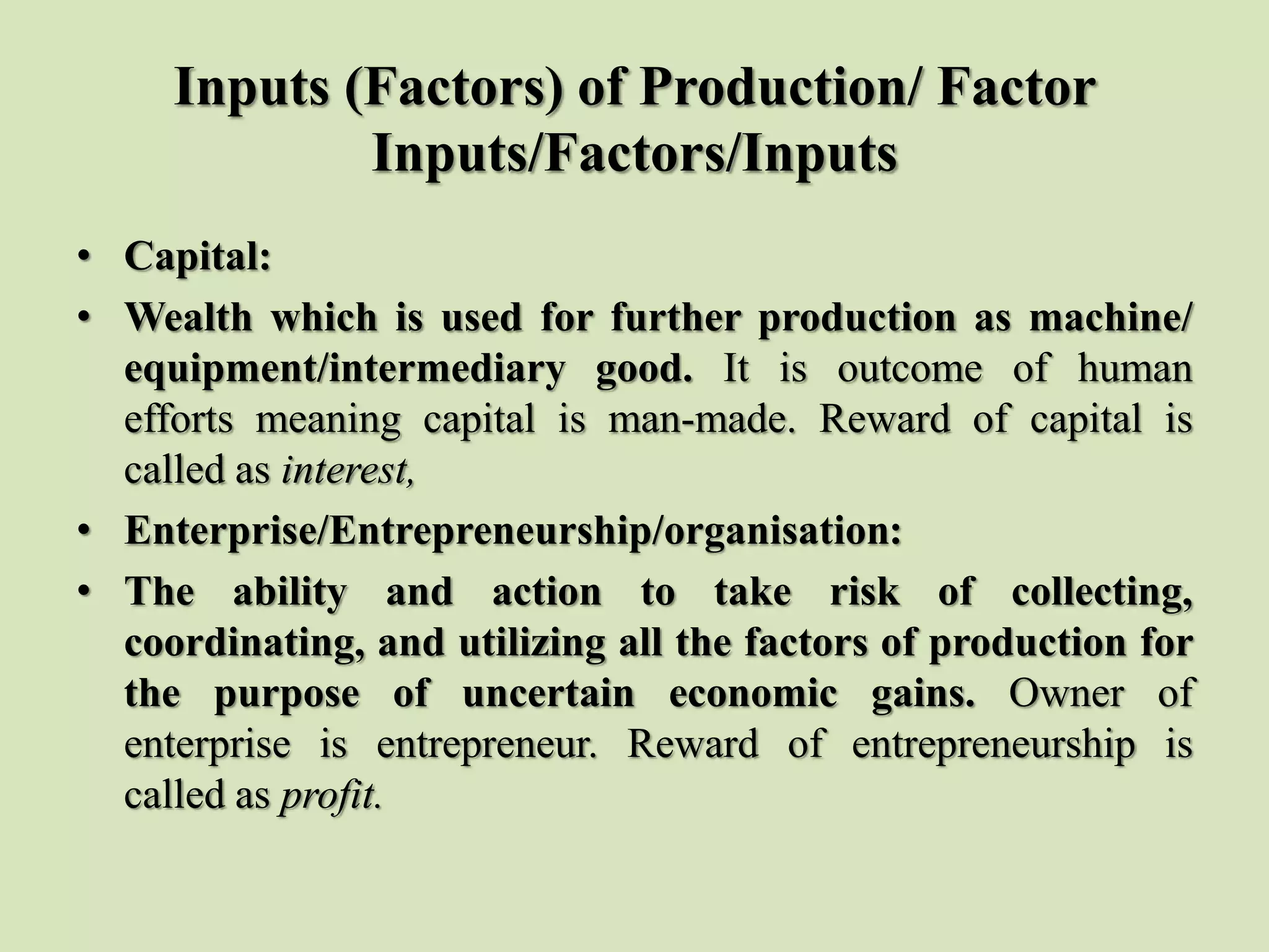 Inputs (Factors) of Production/ Factor
Inputs/Factors/Inputs
• Capital:
• Wealth which is used for further production as machine/
equipment/intermediary good. It is outcome of human
efforts meaning capital is man-made. Reward of capital is
called as interest,
• Enterprise/Entrepreneurship/organisation:
• The ability and action to take risk of collecting,
coordinating, and utilizing all the factors of production for
the purpose of uncertain economic gains. Owner of
enterprise is entrepreneur. Reward of entrepreneurship is
called as profit.
 