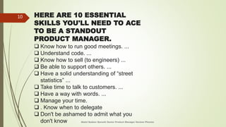 HERE ARE 10 ESSENTIAL
SKILLS YOU'LL NEED TO ACE
TO BE A STANDOUT
PRODUCT MANAGER.
 Know how to run good meetings. ...
 Understand code. ...
 Know how to sell (to engineers) ...
 Be able to support others. ...
 Have a solid understanding of “street
statistics” ...
 Take time to talk to customers. ...
 Have a way with words. ...
 Manage your time.
 . Know when to delegate
 Don't be ashamed to admit what you
don't know Abdul Qadeer Qureshi Senior Product Manager Horizon Pharma
10
 
