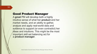 Good Product Manager
A great PM will develop both a highly
intuitive sense of what her product and her
market needs, and an ability to gather,
analyze and apply real-world data and
evidence to support (or even contradict) her
ideas and intuitions. This might be the most
important skill set balancing act for
a product manager.
Abdul Qadeer Qureshi Senior Product Manager Horizon Pharma
16
 