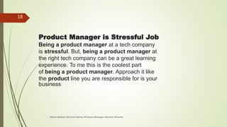 Product Manager is Stressful Job
Being a product manager at a tech company
is stressful. But, being a product manager at
the right tech company can be a great learning
experience. To me this is the coolest part
of being a product manager. Approach it like
the product line you are responsible for is your
business
Abdul Qadeer Qureshi Senior Product Manager Horizon Pharma
18
 
