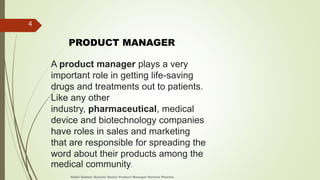 A product manager plays a very
important role in getting life-saving
drugs and treatments out to patients.
Like any other
industry, pharmaceutical, medical
device and biotechnology companies
have roles in sales and marketing
that are responsible for spreading the
word about their products among the
medical community.
PRODUCT MANAGER
Abdul Qadeer Qureshi Senior Product Manager Horizon Pharma
4
 