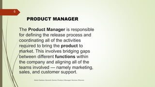 The Product Manager is responsible
for defining the release process and
coordinating all of the activities
required to bring the product to
market. This involves bridging gaps
between different functions within
the company and aligning all of the
teams involved — namely marketing,
sales, and customer support.
PRODUCT MANAGER
Abdul Qadeer Qureshi Senior Product Manager Horizon Pharma
6
 