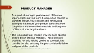 As a product manager, you have one of the most
important jobs on your team. From product concept to
launch to growth, you're responsible for devising
strategies that ensure your product stands out from
competitors and solves the immediate and long-term
problems of your target audience.
This is no small feat, which is why you need specific
skills to be an effective manager. These skills are
crucial to not only helping you be as successful as
possible but also ensuring that you consistently deliver
and grow stellar products.
PRODUCT MANAGER
Abdul Qadeer Qureshi Senior Product Manager Horizon Pharma
8
 