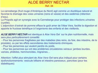 ALOE BERRY NECTAR
                                          Ref. 34

La canneberge (fruit rouge d’Amérique du Nord) agit comme un diurétique naturel et
favorise le drainage des voies urinaires (reins et vessie) et des oedèmes (rétention
d’eau).
La Propolis agit en synergie avec la Canneberge pour protéger des infections urinaires
(cystite).
L’adjonction d’extrait de pomme efface le goût amer de l’Aloe Vera, facilite la digestion et
apporte le fructose bénéfique à l’organisme des enfants et des vieillards.

ALOE BERRY NECTAR est identique à Aloe Vera Gel sur le plan nutritionnelle, mais
sera plus particulièrement conseillé:
 - Pour les personnes fragilisées par des maladies (des reins, du foie, des intestins, de la
prostate), ou par les effets secondaires des traitements chimiques.
 - Pour les personnes qui veulent perdre du poids.
 - Pour les personnes qui ont des problèmes circulatoires veineux: jambes lourdes,
varices, phébites, hemmoroïdes, migraines…

Attention: l’effet plus stimulant de Aloe Vera Gel sera plus indiqué pour certains
dysfonctionnements: vesicule billiaire et intestins paresseux, pancréas (pour les
diabétiques)
 