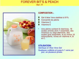 FOREVER BIT’S & PEACH
        Ref. 77



          COMPOSITION :

              Gel d’aloe Vera stabilisé à 91%
              Concentré de pêche
              Vitamine C
              Vitamine E

          •   Une pêche contient 9 vitamines, 18
              acides aminés dont 7 essentiels, des
              minéraux ou oligo-éléments, des
              acides gras essentiels, et au moins 10
              antioxydants, riches en vitamine A, B
              et C.


          UTILISATION:
          Identique à l’Aloe Vera Gel
          Quelques cuillérés et jusqu’à 1 verre par
             jour, en plusieurs prises.
 