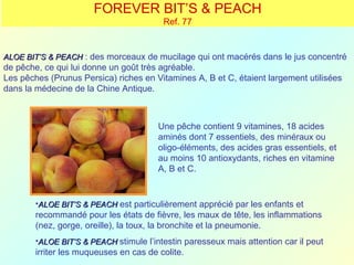 FOREVER BIT’S & PEACH
                                         Ref. 77


ALOE BIT’S & PEACH : des morceaux de mucilage qui ont macérés dans le jus concentré
de pêche, ce qui lui donne un goût très agréable.
Les pêches (Prunus Persica) riches en Vitamines A, B et C, étaient largement utilisées
dans la médecine de la Chine Antique.



                                        Une pêche contient 9 vitamines, 18 acides
                                        aminés dont 7 essentiels, des minéraux ou
                                        oligo-éléments, des acides gras essentiels, et
                                        au moins 10 antioxydants, riches en vitamine
                                        A, B et C.


        •ALOE BIT’S & PEACH est particulièrement apprécié par les enfants et
        recommandé pour les états de fièvre, les maux de tête, les inflammations
        (nez, gorge, oreille), la toux, la bronchite et la pneumonie.
        •ALOE BIT’S & PEACH stimule l’intestin paresseux mais attention car il peut
        irriter les muqueuses en cas de colite.
 