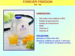 FOREVER FREEDOM
     Ref. 196



       COMPOSITION :

       •   Gel d’aloe Vera stabilisé à 88%
       •   Sulfate de glucosamine
       •   Sulfate de chondroïtine
       •   MSM
       •   Vitamine C
       •   Vitamine E

       UTILISATION:
       Identique à l’Aloe Vera Gel
       Quelques cuillérés et jusqu’à 1 verre par
          jour si necessaire, en plusieurs prises.
 