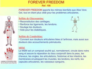 FOREVER FREEDOM
                       Ref. 196
FOREVER FREEDOM apporte les mêmes bienfaits que Aloe Vera
Gel, tout en étant plus ciblé pour les problèmes articulaires.

Sulfate de Glucosamine:
• Reconstitution des cartilages.
• Renforce les ligaments, les tendons.
• Soulage les douleurs.
• Aide pour les diabétiques.

Sulfate de Condroïtine:
• Convient aux douleurs articulaires liées à l’arthrose, mais aussi aux
douleurs des accouchements prématurés.

MSM
Le MSM est un composé soufré qui, normalement, circule dans notre
sang et assure la réparation du tissu conjonctif dans la peau, les
cheveux, les ongles, les articulations, l'estomac et les intestins, les
membranes enveloppant les muscles, les tendons, les nerfs, les
capsules articulaires, les vaisseaux sanguins.
 