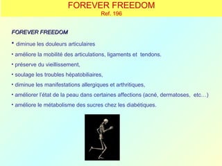 FOREVER FREEDOM
                                      Ref. 196


FOREVER FREEDOM

• diminue les douleurs articulaires
• améliore la mobilité des articulations, ligaments et tendons.
• préserve du vieillissement,
• soulage les troubles hépatobiliaires,
• diminue les manifestations allergiques et arthritiques,
• améliorer l’état de la peau dans certaines affections (acné, dermatoses, etc…)
• améliore le métabolisme des sucres chez les diabétiques.
 