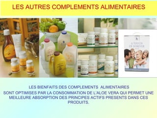 LES AUTRES COMPLEMENTS ALIMENTAIRES




           LES BIENFAITS DES COMPLEMENTS ALIMENTAIRES
SONT OPTIMISES PAR LA CONSOMMATION DE L’ALOE VERA QUI PERMET UNE
  MEILLEURE ABSORPTION DES PRINCIPES ACTIFS PRESENTS DANS CES
                             PRODUITS.
 