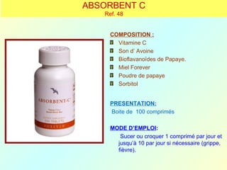 ABSORBENT C
   Ref. 48


     COMPOSITION :
       Vitamine C
       Son d’ Avoine
       Bioflavanoïdes de Papaye.
       Miel Forever
       Poudre de papaye
       Sorbitol


     PRESENTATION:
     Boite de 100 comprimés

     MODE D’EMPLOI:
        Sucer ou croquer 1 comprimé par jour et
       jusqu’à 10 par jour si nécessaire (grippe,
       fièvre).
 