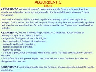 ABSORBENT C
                                        Ref. 48
ABSORBENT C est une vitamine C de source naturelle fixée sur du son d’avoine,
substance à digestion lente, qui augmente la bio-disponibilité de la vitamine C dans
l’organisme.
La Vitamine C est la clef de voûte du système vitaminique dans notre organisme
puisque c’est la seule vitamine qu’il ne peut fabriquer et qui est nécessaire à la synthèse
de toutes les autres vitamines. Donc la carence en vitamine C provoque des désordres
multiples.
ABSORBENT C est un anti-oxydant puissant qui chasse les radicaux-libres et
détoxique l’organisme (métaux lourds).
 - Augmente l’énergie et diminue la fatigue.
 - Lutte contre les infections et les rhumes.
 - Active le système immunitaire.
 - Réduit les risques d’anémie.
 - Régule le stress.
 - Stimule la production du collagène dans nos tissus ( fermeté et élasticité) et prévient
les rides.
 - Son efficacité a été prouvé également dans la lutte contre l’asthme, l’arthrite, les
allergies et les cancers.

ABSORBENT C est indispensable pour les fumeurs: chaque cigarette détruit 25 mg. De
vitamine C.
 