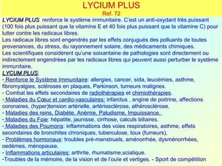 LYCIUM PLUS
                                            Ref. 72
LYCIUM PLUS renforce le système immunitaire. C’est un anti-oxydant très puissant
(100 fois plus puissant que la vitamine E et 40 fois plus puissant que la vitamine C) pour
lutter contre les radicaux libres.
Les radicaux libres sont engendrés par les effets conjugués des polluants de toutes
provenances, du stress, du rayonnement solaire, des médicaments chimiques.
Les scientifiques considèrent qu’une soixantaine de pathologies sont directement ou
indirectement engendrées par les radicaux libres qui peuvent aussi perturber le système
immunitaire.
LYCUM PLUS:
         PLUS
- Renforce le Système Immunitaire: allergies, cancer, sida, leucémies, asthme,
fibromyalgies, scléroses en plaques, Parkinson, tumeurs malignes.
- Combat les effets secondaires de radiothérapies et chimiothérapies.
- Maladies du Cœur et cardio-vasculaires: infarctus , angine de poitrine, affections
coronaires, (hyper)tension artérielle, artériosclérose, athérosclérose.
- Maladies des reins, Diabète, Anémie, Paludisme, Impuissance.
- Maladies du Foie: hépatite, jaunisse, cirrhose, calculs biliaires.
- Maladies des Poumons: inflammations des voies respiratoires, asthme, effets
secondaires de bronchites chroniques, tuberculose, toux (fumeurs),
- Problèmes hormonaux: troubles pré-menstruels, aménorrhée, dysménorrhées,
oedèmes, ménopause.
- Inflammations articulaires: arthrite, rhumatisme,sciatique.
-Troubles de la mémoire, de la vision et de l’ouïe et vertiges. - Sport de compétition
 