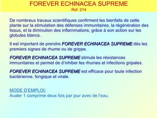 FOREVER ECHINACEA SUPREME
                                Ref. 214

De nombreux travaux scientifiques confirment les bienfaits de cette
plante sur la stimulation des défenses immunitaires, la régénération des
tissus, et la diminution des inflammations, grâce à son action sur les
globules blancs.
Il est important de prendre FOREVER ECHINACEA SUPREME dès les
premiers signes de rhume ou de grippe.
FOREVER ECHINACEA SUPREME stimule les résistances
immunitaires et permet de d’inhiber les rhumes et infections gripales.
FOREVER ECHINACEA SUPREME est efficace pour toute infection
bactérienne, fongique et virale.


MODE D’EMPLOI:
Avaler 1 comprimé deux fois par jour avec de l’eau.
 