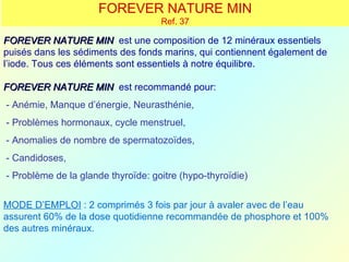 FOREVER NATURE MIN
                                    Ref. 37

FOREVER NATURE MIN est une composition de 12 minéraux essentiels
puisés dans les sédiments des fonds marins, qui contiennent également de
l’iode. Tous ces éléments sont essentiels à notre équilibre.

FOREVER NATURE MIN est recommandé pour:
- Anémie, Manque d’énergie, Neurasthénie,
- Problèmes hormonaux, cycle menstruel,
- Anomalies de nombre de spermatozoïdes,
- Candidoses,
- Problème de la glande thyroïde: goitre (hypo-thyroïdie)


MODE D’EMPLOI : 2 comprimés 3 fois par jour à avaler avec de l’eau
assurent 60% de la dose quotidienne recommandée de phosphore et 100%
des autres minéraux.
 