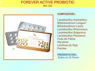 FOREVER ACTIVE PROBIOTIC
         Ref. 222


                    COMPOSITION :

                    Lactobacillus Acidophilus
                    Bifidobactérium Longum
                    Bifidobactérium Lactis
                    Lactobacillus Rhamnosus
                    Lactobacillus Bulgaricus
                    Lactobacillus Plantarum
                    Huile de Palme
                    Glycérine
                    Lécithine de Soja
                    Pectine.

                    PRESENTATION :
                    Boîtes de 30 Pilules
 