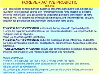 FOREVER ACTIVE PROBIOTIC
                                       Ref. 222
Les Probiotiques sont les bonnes bactéries présentes dans notre tube digestif, qui
jouent un rôle essentiel pour le bon fonctionnement de notre intestin et de notre
système immunitaire. Les déséquilibres engendrés par notre alimentation et notre
mode de vie, les traitements chimiques (antibiotiques, anti-inflammatoires) peuvent
anéantir les probiotiques naturellement produits par notre corps.


FOREVER ACTIVE PROBIOTIC entretien la bonne santé de l’appareil digestif.
Il inhibe les organismes indésirables et les mauvaises bactéries, les empêchant de se
multiplier et de se répandre.
réduit les désordres gastro-intestinaux.
FOREVER ACTIVE PROBIOTIC réduit les désordres gastro-intestinaux engendrés
par notre alimentation: diarrhées, constipations, ballonnements, flatulences, selles mal
odorantes…)
 FOREVER ACTIVE PROBIOTIC assure une bonne hygiène intestinale, l’équilibre du
système immunitaire et une meilleure assimilation des nutriments.

MODE D’EMPLOI:
Prendre 1 à 6 capsules par jour à jeun, 2 heures avant les repas.
En cas de problème,prendre deux capsules matin et soir pendant une semaine.
NB:pas besoin de réfrigération,
Ne contient pas de levure,de blé,de gluten,de mais,de produits laitiers,de colorants
artificiels,ni d’agents de conservation.
 