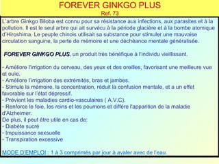 FOREVER GINKGO PLUS
                                              Ref. 73
L’arbre Ginkgo Biloba est connu pour sa résistance aux infections, aux parasites et à la
pollution. Il est le seul arbre qui ait survécu à la période glacière et à la bombe atomique
d’Hiroshima. Le peuple chinois utilisait sa substance pour stimuler une mauvaise
circulation sanguine, la perte de mémoire et une déchéance mentale généralisée.

FOREVER GINKGO PLUS, un produit très bénéfique à l’individu vieillissant.
               PLUS

- Améliore l'irrigation du cerveau, des yeux et des oreilles, favorisant une meilleure vue
et ouïe.
- Améliore l’irrigation des extrémités, bras et jambes.
- Stimule la mémoire, la concentration, réduit la confusion mentale, et a un effet
favorable sur l’état dépressif.
- Prévient les maladies cardio-vasculaires ( A.V.C).
- Renforce le foie, les reins et les poumons et diffère l'apparition de la maladie
d'Alzheimer.
De plus, il peut être utile en cas de:
- Diabète sucré
- Impuissance sexsuelle
- Transpiration excessive

MODE D’EMPLOI : 1 à 3 comprimés par jour à avaler avec de l’eau.
 