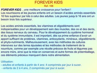 FOREVER KIDS
                                     Ref. 198
FOREVER KIDS , une meilleure croissance pour l’enfant !
Les nourrissons et les jeunes enfants ont un besoin d’acides aminés essentiels
10 fois supérieur par kilo à celui des adultes. Les jeunes jusqu’à 16 ans ont un
besoin trois fois supérieur.

Les acides aminés essentiels, les vitamines et oligoéléments sont
indispensables pour un développement sain des muscles, des os et des dents,
des tissus nerveux du cerveau. Pour le développement du système hormonal
et du système immunitaire, il est important, dès sa prime enfance d’avoir un
apport suffisant de protéines, vitamines, antioxydants, minéraux, oligoéléments
et phyto-nutriments. Malheureusement, avec les méthodes de cultures
intensives sur des terres épuisées et les méthodes de traitement de la
nourriture, comme par exemple une récolte précoce de fruits et légumes pas
encore mûrs, ainsi que la mise en conserves et autre formes de préemballage,
ces éléments précieux manquent dans notre alimentation.

Utilisation:
- adultes et enfants à partir de 4 ans: 4 comprimés par jour à sucer.
 - enfants de 2 à 4 ans, 2 comprimés par jour à sucer.
 