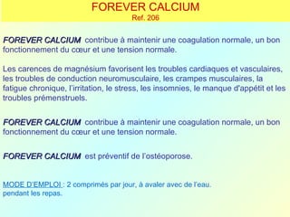 FOREVER CALCIUM
                                      Ref. 206


FOREVER CALCIUM contribue à maintenir une coagulation normale, un bon
fonctionnement du cœur et une tension normale.

Les carences de magnésium favorisent les troubles cardiaques et vasculaires,
les troubles de conduction neuromusculaire, les crampes musculaires, la
fatigue chronique, l’irritation, le stress, les insomnies, le manque d'appétit et les
troubles prémenstruels.


FOREVER CALCIUM contribue à maintenir une coagulation normale, un bon
fonctionnement du cœur et une tension normale.


FOREVER CALCIUM est préventif de l’ostéoporose.


MODE D’EMPLOI : 2 comprimés par jour, à avaler avec de l’eau.
pendant les repas.
 