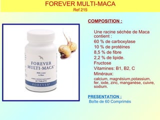 FOREVER MULTI-MACA
       Ref 215

                 COMPOSITION :

                   Une racine séchée de Maca
                   contient :
                   60 % de carboxylase
                   10 % de protéines
                   8,5 % de fibre
                   2,2 % de lipide.
                   Fructose
                   Vitamines: B1, B2, C
                   Minéraux:
                   calcium, magnésium,potassium,
                   fer, iode, zinc, manganèse, cuivre,
                   sodium.

                 PRESENTATION :
                 Boîte de 60 Comprimés
 