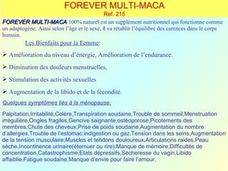 FOREVER MULTI-MACA
                                              Ref. 215
FOREVER MULTI-MACA 100% naturel est un supplément nutritionnel qui fonctionne comme
un adaptogène. Ainsi selon l’âge et le sexe, il va rétablir l’équilibre des carences dans le corps
humain.
          Les Bienfaits pour la Femme:
 Amélioration du niveau d’énergie, Amélioration de l’endurance.
 Diminution des douleurs menstruelles,
 Stimulation des activités sexuelles
 Augmentation de la libido et de la fécondité.
Quelques symptômes liés à la ménopause:
Palpitation,Irritabilité,Colère,Transpiration soudaine,Trouble de sommeil,Menstruation
irrégulière,Ongles fragiles,Gencive saignante,ostéoporose,Picotements des
membres,Chute des cheveux,Prise de poids soudaine,Augmentation du nombre
d’allergies,Trouble de l’estomac:indigestion ou gaz,Tension dans les seins,Augmentation
de la tension musculaire,Muscles et tendons douloureux,Articulations raides,Peau
sèche,Incontinence urinaire(éternuer ou rire),Manque de mémoire,Difficultés de
concentration,Catastrophisme,Etats dépressifs,Sécheresse du vagin,Libido
affaiblie,Fatigue soudaine,Manque d’envie pour faire l’amour.
 
