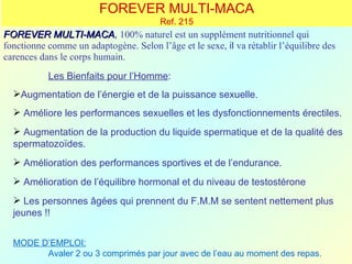 FOREVER MULTI-MACA
                                        Ref. 215
FOREVER MULTI-MACA, 100% naturel est un supplément nutritionnel qui
            MULTI-MACA
fonctionne comme un adaptogène. Selon l’âge et le sexe, il va rétablir l’équilibre des
carences dans le corps humain.
           Les Bienfaits pour l’Homme:
  Augmentation de l’énergie et de la puissance sexuelle.
   Améliore les performances sexuelles et les dysfonctionnements érectiles.
   Augmentation de la production du liquide spermatique et de la qualité des
  spermatozoïdes.
   Amélioration des performances sportives et de l’endurance.
   Amélioration de l’équilibre hormonal et du niveau de testostérone
   Les personnes âgées qui prennent du F.M.M se sentent nettement plus
  jeunes !!


  MODE D’EMPLOI:
        Avaler 2 ou 3 comprimés par jour avec de l’eau au moment des repas.
 