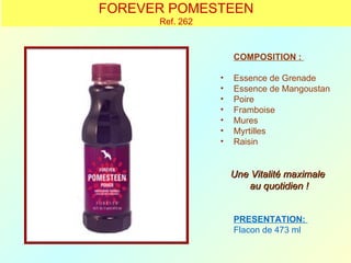 FOREVER POMESTEEN
      Ref. 262



                     COMPOSITION :

                 •   Essence de Grenade
                 •   Essence de Mangoustan
                 •   Poire
                 •   Framboise
                 •   Mures
                 •   Myrtilles
                 •   Raisin


                     Une Vitalité maximale
                        au quotidien !


                     PRESENTATION:
                     Flacon de 473 ml
 