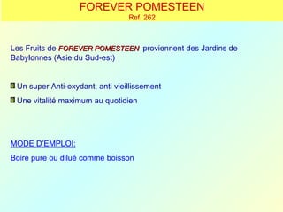 FOREVER POMESTEEN
                                 Ref. 262



Les Fruits de FOREVER POMESTEEN proviennent des Jardins de
Babylonnes (Asie du Sud-est)


 Un super Anti-oxydant, anti vieillissement
 Une vitalité maximum au quotidien




MODE D’EMPLOI:
Boire pure ou dilué comme boisson
 
