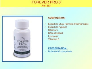 FOREVER PRO 6
    Ref. 263




          COMPOSITION:

      •   Extrait de Chou Palmiste (Palmier nain)
      •   Extrait de Pygeum
      •   Sélénium
      •   Bêta-sitostérol
      •   Lycopène
      •   Vitamine E


          PRESENTATION:
      •   Boîte de 90 comprimés
 