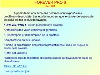 FOREVER PRO 6
                                       Ref. 263

         A partir de 50 ans, 50% des hommes sont exposés aux
problèmes de prostate. Les études montrent que le cancer de la prostate
est celui qui fait le plus de ravages.
FOREVER PRO 6 est un puissant anti-oxydant.
• Affections des voies urinaires et génitales
• Hypertrophie et Inflammation de la prostate
• Amélioration du flux urinaire.
• Inhibe la prolifération des cellules prostatiques et réduit les risques de
cancer de la prostate.
• Effet anti-œdème
• Stabilise le taux de cholestérol et réduit les risques cardiovasculaires grâce au
bêta-sitostérol.

MODE D’EMPLOI:
3 comprimés par jour
 