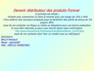 Devenir distributeur des produits Forever
                                  Le principe est simple ;
     - Acheter pour consommer ou faire la revente avec une marge de 15% à 40%
 - Faire adhérer des nouveaux prospects pour se bénéficier des points de bonus de 3%
                                       jusqu'à 38%.
  essai de me contacter via Skype ou même au téléphone pour une bonne explication.
          Si vous êtes intéressé je peux vous inscrire âpres votre confirmation.
              http://www.foreverliving.fr/Devenez/Inscriptions/Maroc_Ins-P3.php
             essai de me contacter pour fixer un rendez-vous au net(skype).
Salutations.
BALLA Mouloud
Skype : agricool01
Mob : (00213) 0550827662
 