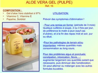ALOE VERA GEL (PULPE)
                                      Ref. 15
COMPOSITION :
• Gel d’aloe Vera stabilisé à 97%            UTILISATION:
• Vitamine C, Vitamine E
• Papaïne, Sorbitol                 Prévoir des symptomes d’élimination !

                                    - Pour une remise en forme: (période de 3 mois)
                                    Quelque cuillères à soupe, 2 ou 3 fois par jour,
                                    de préférence le matin à jeun (sauf cas
                                    d’ulcère), et à la fin des repas midi et soir, pur
                                    ou dilué.

                                    -Pour les pathologies de terrain et/ou
                                    importantes: mêmes quantités mais
                                    consommation au long cours.

                                    Pour des problèmes aigus et ponctuels:
                                    constipation, intoxication, fièvre,…:
                                    augmenter largement ces quantités autant que
                                    nécessaire, puis diminuer dès l’amélioration.
                                    On peut alterner ou mélanger avec les autres
                                    formules buvables.
 