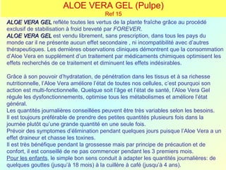 ALOE VERA GEL (Pulpe)
                                           Ref 15
ALOE VERA GEL reflète toutes les vertus de la plante fraîche grâce au procédé
exclusif de stabilisation à froid breveté par FOREVER.
ALOE VERA GEL est vendu librement, sans prescription, dans tous les pays du
monde car il ne présente aucun effet secondaire , ni incompatibilité avec d’autres
thérapeutiques. Les dernières observations cliniques démontrent que la consommation
d’Aloe Vera en supplément d’un traitement par médicaments chimiques optimisent les
effets recherchés de ce traitement et diminuent les effets indésirables.

Grâce à son pouvoir d’hydratation, de pénétration dans les tissus et à sa richesse
nutritionnelle, l’Aloe Vera améliore l’état de toutes nos cellules, c’est pourquoi son
action est multi-fonctionnelle. Quelque soit l’âge et l’état de santé, l’Aloe Vera Gel
régule les dysfonctionnements, optimise tous les métabolismes et améliore l’état
général.
Les quantités journalières conseillées peuvent être très variables selon les besoins.
Il est toujours préférable de prendre des petites quantités plusieurs fois dans la
journée plutôt qu’une grande quantité en une seule fois.
Prévoir des symptomes d’élimination pendant quelques jours puisque l’Aloe Vera a un
effet draineur et chasse les toxines.
Il est très bénéfique pendant la grossesse mais par principe de précaution et de
confort, il est conseillé de ne pas commencer pendant les 3 premiers mois.
Pour les enfants, le simple bon sens conduit à adapter les quantités journalières: de
quelques gouttes (jusqu’à 18 mois) à la cuillère à café (jusqu’à 4 ans).
 