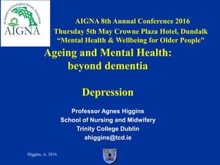 Higgins, A. 2016
AIGNA 8th Annual Conference 2016
Thursday 5th May Crowne Plaza Hotel, Dundalk
“Mental Health & Wellbeing for Older People"
Professor Agnes Higgins
School of Nursing and Midwifery
Trinity College Dublin
ahiggins@tcd.ie
Ageing and Mental Health:
beyond dementia
Depression
 