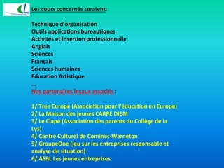Les cours concernés seraient: 
Technique d’organisation 
Outils applications bureautiques 
Activités et insertion professionnelle 
Anglais 
Sciences 
Français 
Sciences humaines 
Education Artistique 
… 
Nos partenaires locaux associés : 
1/ Tree Europe (Association pour l’éducation en Europe) 
2/ La Maison des jeunes CARPE DIEM 
3/ Le Clapé (Association des parents du Collège de la 
Lys) 
4/ Centre Culturel de Comines-Warneton 
5/ GroupeOne (jeu sur les entreprises responsable et 
analyse de situation) 
6/ ASBL Les jeunes entreprises 
 